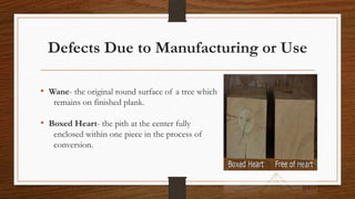 Defects Due to Manufacturing or Use
• Wane- the original round surface of a tree which
remains on finished plank.
• Boxed Heart- the pith at the center fully
enclosed within one piece in the process of
conversion.
 