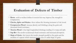 Evaluation of Defects of Timber
• Knots- tend to weaken timber in tension but may improve the strength in
compression.
• Checks, Splits and Shakes- these reduce the shearing resistance of the wood.
• Compression Wood- increase density and shrinkage along the grain and
decreased shock resistance.
• Tension Wood- it has high longitudinal shrinkage tending it to warp and split.
• Sap Rot- this results in decreased shock resistance and increased absorption.
• Slope of Grain- this lowers the tensile strength parallel to the grain and the
modulus of rupture which increases in the case of radial slope of grain.
 
