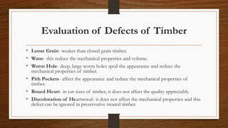 Evaluation of Defects of Timber
• Loose Grain- weaker than closed grain timber.
• Wane- this reduce the mechanical properties and volume.
• Worm Hole- deep, large worm holes spoil the appearance and reduce the
mechanical properties of timber.
• Pith Pockets- affect the appearance and reduce the mechanical properties of
timber.
• Boxed Heart- in cut sizes of timber, it does not affect the quality appreciably.
• Discoloration of Heartwood- it does not affect the mechanical properties and this
defect can be ignored in preservative treated timber.
 