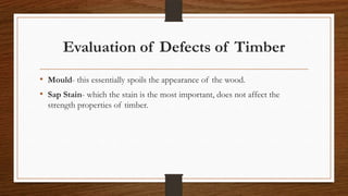 Evaluation of Defects of Timber
• Mould- this essentially spoils the appearance of the wood.
• Sap Stain- which the stain is the most important, does not affect the
strength properties of timber.
 