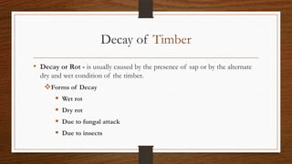 Decay of Timber
• Decay or Rot - is usually caused by the presence of sap or by the alternate
dry and wet condition of the timber.
Forms of Decay
 Wet rot
 Dry rot
 Due to fungal attack
 Due to insects
 