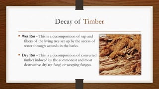 Decay of Timber
 Wet Rot - This is a decomposition of sap and
fibers of the living tree set up by the access of
water through wounds in the barks.
 Dry Rot - This is a decomposition of converted
timber induced by the commonest and most
destructive dry rot fungi or weeping fungus.
 