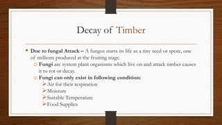 Decay of Timber
 Due to fungal Attack – A fungus starts its life as a tiny seed or spore, one
of millions produced at the fruiting stage.
o Fungi are system plant organisms which live on and attack timber causes
it to rot or decay.
o Fungi can only exist in following condition:
Air for their respiration
Moisture
Suitable Temperature
Food Supplies
 