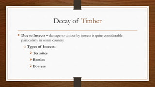 Decay of Timber
 Due to Insects – damage to timber by insects is quite considerable
particularly in warm country.
o Types of Insects:
Termites
Beetles
Boarers
 