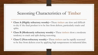 Seasoning Characteristics of Timber
• Class A (Highly refractory woods) – These timbers are slow and difficult
to dry if the final product is to be free from defects, particularly cracks and
splits.
• Class B (Moderately refractory woods) – These timbers show a moderate
tendency to crack and split during seasoning.
• Class C (Non-refractory woods) – These timbers can be rapidly seasoned
to be free from defects even by applying high temperatures in industrial kilns.
 