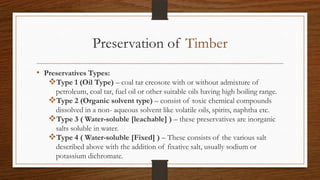 Preservation of Timber
• Preservatives Types:
Type 1 (Oil Type) – coal tar creosote with or without admixture of
petroleum, coal tar, fuel oil or other suitable oils having high boiling range.
Type 2 (Organic solvent type) – consist of toxic chemical compounds
dissolved in a non- aqueous solvent like volatile oils, spirits, naphtha etc.
Type 3 ( Water-soluble [leachable] ) – these preservatives are inorganic
salts soluble in water.
Type 4 ( Water-soluble [Fixed] ) – These consists of the various salt
described above with the addition of fixative salt, usually sodium or
potassium dichromate.
 