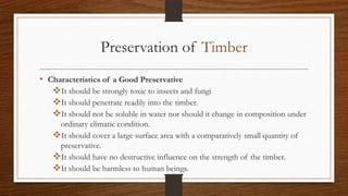 Preservation of Timber
• Characteristics of a Good Preservative
It should be strongly toxic to insects and fungi
It should penetrate readily into the timber.
It should not be soluble in water nor should it change in composition under
ordinary climatic condition.
It should cover a large surface area with a comparatively small quantity of
preservative.
It should have no destructive influence on the strength of the timber.
It should be harmless to human beings.
 