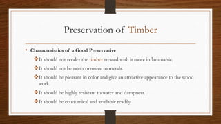 Preservation of Timber
• Characteristics of a Good Preservative
It should not render the timber treated with it more inflammable.
It should not be non-corrosive to metals.
It should be pleasant in color and give an attractive appearance to the wood
work.
It should be highly resistant to water and dampness.
It should be economical and available readily.
 