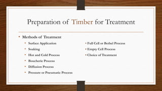 Preparation of Timber for Treatment
• Methods of Treatment
• Surface Application • Full Cell or Bethel Process
• Soaking • Empty Cell Process
• Hot and Cold Process • Choice of Treatment
• Boucherie Process
• Diffusion Process
• Pressure or Pneumatic Process
 