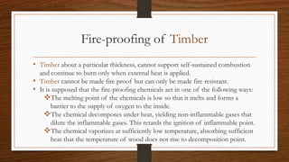 Fire-proofing of Timber
• Timber about a particular thickness, cannot support self-sustained combustion
and continue to burn only when external heat is applied.
• Timber cannot be made fire proof but can only be made fire resistant.
• It is supposed that the fire-proofing chemicals act in one of the following ways:
The melting point of the chemicals is low so that it melts and forms a
barrier to the supply of oxygen to the inside.
The chemical decomposes under heat, yielding non-inflammable gases that
dilute the inflammable gases. This retards the ignition of inflammable point.
The chemical vaporizes at sufficiently low temperature, absorbing sufficient
heat that the temperature of wood does not rise to decomposition point.
 