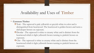Availability and Uses of Timber
• Common Timber
Teak - The sapwood is pale yellowish or greyish-white in color and is
distinguished from heartwood. The heartwood is golden brown and turns a
dull deeper brown on exposure.
Deodar - The sapwood is white to creamy white and is distinct from the
heartwood which is light yellowish brown turning to pinkish brown on
exposure.
Chir - The sapwood is white to creamy white and is distinct from the
heartwood which is light yellowish brown turning to pinkish brown on
exposure.
 