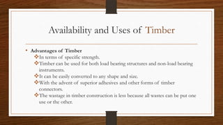 Availability and Uses of Timber
• Advantages of Timber
In terms of specific strength.
Timber can be used for both load bearing structures and non-load bearing
instruments.
It can be easily converted to any shape and size.
With the advent of superior adhesives and other forms of timber
connectors.
The wastage in timber construction is less because all wastes can be put one
use or the other.
 