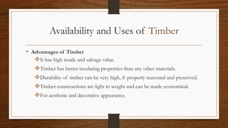 Availability and Uses of Timber
• Advantages of Timber
It has high resale and salvage value.
Timber has better insulating properties than any other materials.
Durability of timber can be very high, if properly seasoned and preserved.
Timber constructions are light in weight and can be made economical.
For aesthetic and decorative appearance.
 