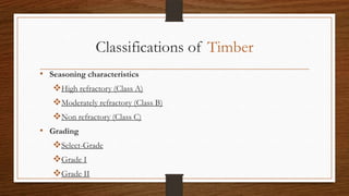 Classifications of Timber
• Seasoning characteristics
High refractory (Class A)
Moderately refractory (Class B)
Non refractory (Class C)
• Grading
Select-Grade
Grade I
Grade II
 