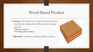 Wood-Based Product
• Veneers - thin sheet of wood, 0.4 mm to 0.6 mm
in thickness obtained by different knife cutting
process.
Rotary veneers
Cutting sliced veneers
• Plywood - is made by gluing together veneers.
 
