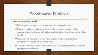 Wood-based Products
• Advantages of plywood
It has a good strength both across as well as along the grain.
Plywood has better splitting resistance due to grains in adjacent layers
running at the right angle and nailing and screwing even closed to the edges
in safe.
Can easily be bending to a curvature limited by the tensile and the
compressive strength of the other plies.
The face piles made at different heartwoods show great aesthetic variety in
grain pattern and color.
 