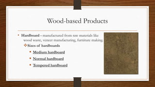 Wood-based Products
• Hardboard - manufactured from raw materials like
wood waste, veneer manufacturing, furniture making.
Sizes of hardboards
 Medium hardboard
 Normal hardboard
 Tempered hardboard
 