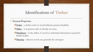 Identifications of Timber
• General Properties
Color – a darker color in wood indicates greater durability.
Odor – it is present only on freshly cut trees.
Hardness – is the ability of wood to withstand indentations caused by
harder bodies.
Density – densest woods are generally the strongest.
 