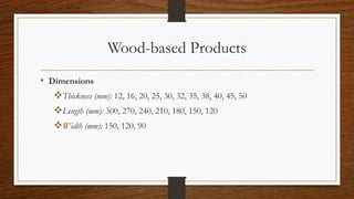 Wood-based Products
• Dimensions
Thickness (mm): 12, 16, 20, 25, 30, 32, 35, 38, 40, 45, 50
Length (mm): 300, 270, 240, 210, 180, 150, 120
Width (mm): 150, 120, 90
 