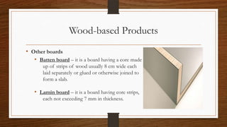 Wood-based Products
• Other boards
• Batten board – it is a board having a core made
up of strips of wood usually 8 cm wide each
laid separately or glued or otherwise joined to
form a slab.
• Lamin board – it is a board having core strips,
each not exceeding 7 mm in thickness.
 