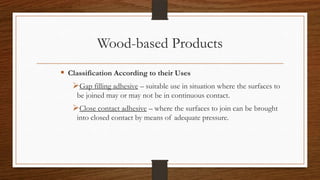 Wood-based Products
 Classification According to their Uses
Gap filling adhesive – suitable use in situation where the surfaces to
be joined may or may not be in continuous contact.
Close contact adhesive – where the surfaces to join can be brought
into closed contact by means of adequate pressure.
 