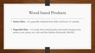 Wood-based Products
• Anima Glue – it is generally obtained from hides and bones of animals.
• Vegetable Glue – it is made from natural grains and starch-bearing roots,
potato, corn, wheat, etc. with acid like Sodium Hydroxide (NaOH).
 
