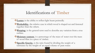 Identifications of Timber
Luster- is the ability to reflect light beam pointedly.
Workability- the relative case in which wood is shaped cut and fastened
together than the others.
Warping- is the general term used to describe any variation from a true
surface.
Moisture content- is a percentage of the mass of water over the mass
of wood fibre in a piece of timber.
Specific Gravity- is the ratio found by dividing the weight of a
substance by the weight of an equal volume of pure water.
 