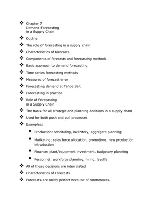  Chapter 7
Demand Forecasting
in a Supply Chain
 Outline
 The role of forecasting in a supply chain
 Characteristics of forecasts
 Components of forecasts and forecasting methods
 Basic approach to demand forecasting
 Time series forecasting methods
 Measures of forecast error
 Forecasting demand at Tahoe Salt
 Forecasting in practice
 Role of Forecasting
in a Supply Chain
 The basis for all strategic and planning decisions in a supply chain
 Used for both push and pull processes
 Examples:
 Production: scheduling, inventory, aggregate planning
 Marketing: sales force allocation, promotions, new production
introduction
 Finance: plant/equipment investment, budgetary planning
 Personnel: workforce planning, hiring, layoffs
 All of these decisions are interrelated
 Characteristics of Forecasts
 Forecasts are rarely perfect because of randomness.
 