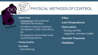 PHYSICAL METHODS OF CONTROL
 Moist Heat
 Autoclaving is the preferred
method of sterilization
 Conditions inside an autoclave:
100 degrees C under 1 atm OR 15
psi
 All organisms will be killed under
15 psi (except prions)

 Filter

 Pasteurization

 Radiation

 Dry Heat
 direct flaming

 Low Temperatures
 Desiccation
 Drying out the
organism, remains viable
 Osmotic Pressures

 