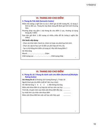 1/19/2012

VI. THANG ĐO CHO ĐIỂM
3. Thang đo Trắc biệt (Semantic Scales)
Nhằm đo lường ý nghĩ tâm lý của 1 đánh giá về đối tượng NC, sử dụng 2
nh từ đối cực. Thang đo này được dùng để đánh giá hình ảnh thương
hiệu.
Phương pháp này gồm 1 bộ thang đo cho điểm 2 cực, thường sử dụng
thang đo 7 điểm
Dựa trên giả định: 1 đối tượng có nhiều chiều để đo lường ý nghĩa (đa
chiều)

Các bước xây dựng:
- Chọn các khái niệm: Danh từ, nhóm từ hoặc các phát họa hình ảnh
- Chọn các cặp từ hay cụm từ đối cực phù hợp với nhu cầu
- Tạo ra hệ thống nh điểm có trọng số. Hầu hết thang điểm 7
Vd: Khả năng
Nhanh ... : ... : ... : ... : ... : ... : ... Chậm
Chất lượng cao ... : ... : ... : ... : ... : ... : ... Chất lượng thấp
19

VI. THANG ĐO CHO ĐIỂM
4. Thang đo số / thang đo danh sách cho điểm (Numerical/Multiple
Rating Scales)
Các thang đo số có khoảng cách tương đương 5, 7 hoặc 10
Người tham gia cho điểm (viết kế bên mục chọn)
VD: Rất hài lòng 5 4 3 2
1 Rất không hài lòng
Nhân viên khoa SĐH có sự hợp tác với học viên cao học: ...............
Trình độ, chuyên môn của nhân viên Khoa SĐH đều tay: ................
Sự nhiệt nh của nhân viên Khoa SĐH:
................
Nhân viên Khoa SĐH làm việc với học viên hiệu quả:
................

20

10

 