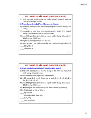 1/19/2012

VII. THANG ĐO XẾP HẠNG (RANKING SCALES)
So sánh trực ếp 2 đối tượng hay nhiều hơn với nhau và phải lựa
chọn giữa chúng với nhau.
1. Thang đo so sánh cặp (Paired-Comparison Scales):
Người tham gia bày tỏ thái độ rõ ràng bằng cách chọn 1 trong 2 đối
tượng.
Số lượng cặp so sánh được nh theo công thức: [(n)(n-1)/2], n là số
lượng các đối tượng phải so sánh với nhau.
Nhược: Không thế so sánh nhiều vì người trả lời không chính xác. 510 đối tượng thì tốt hơn
Thang đo so sánh cặp cho dữ liệu thứ bậc.
VD: Xin cho biết, 2 sản phẩm dưới này, anh chị thích công ty nào hơn?
____ Sản phẩm A
____ Sản phẩm B
25

VII. THANG ĐO XẾP HẠNG (RANKING SCALES)
2. Thang đo xếp hạng bắt buộc (Forced-Ranking Scales):
Liệt kê danh sách các thuộc nh mà chúng có thể được xếp hạng một
cách tương đối so với nhau.
Với 5 đối tượng thì chúng ta có 10 cặp so sánh.
Có 5 đối tượng: 1, 2, 3, 4, 5 thì các cặp so sánh: 1-2, 1-3, 1-4, 1-5, 2-3,
2-4, 2-5, 3-4, 3-5, 4-5
Nhược: Không thế so sánh nhiều vì người trả lời không chính xác. 510 đối tượng thì tốt hơn
Vd: Xếp hạng các đặc nh của máy nh X như trình bày dưới đây:
Số 1: Thích nhất; số 2 là kế ếp, ...
____ Bộ nhớ tốt
____ Hình dáng/kiểu dáng đẹp
____ Gọn, nhẹ
____ Giá cá phù hợp
26

13

 