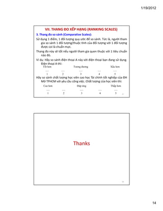 1/19/2012

VII. THANG ĐO XẾP HẠNG (RANKING SCALES)
3. Thang đo so sánh (Comparative Scales):
Sử dụng 1 điểm, 1 đối tượng quy ước để so sánh. Tức là, người tham
gia so sánh 1 đối tượng/thuộc nh của đối tượng với 1 đối tượng
được coi là chuẩn mực.
Thang đo này sẽ tốt nếu người tham gia quen thuộc với 1 êu chuẩn
nào đó.
Ví dụ: Hãy so sánh điện thoại A này với điện thoại bạn đang sử dụng.
Điện thoại A thì:
Tốt hơn
.....
1

.....
2

Tương đương
.....
3

.....
4

Xấu hơn
.....
5

Hãy so sánh chất lượng học viên cao học Tài chính tốt nghiệp của ĐH
Mở TPHCM với yêu cầu công việc. Chất lượng của học viên thì:
Cao hơn
.....
1

.....
2

Đáp ứng
.....
3

.....
4

Thấp hơn
.....
5

27

Thanks

28

14

 