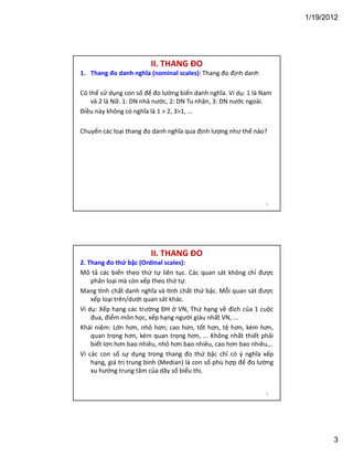 1/19/2012

II. THANG ĐO
1. Thang đo danh nghĩa (nominal scales): Thang đo định danh
Có thể sử dụng con số để đo lường biến danh nghĩa. Ví dụ: 1 là Nam
và 2 là Nữ. 1: DN nhà nước, 2: DN Tu nhân, 3: DN nước ngoài.
Điều này không có nghĩa là 1  2, 31, ...
Chuyển các loại thang đo danh nghĩa qua định lượng như thế nào?

5

II. THANG ĐO
2. Thang đo thứ bậc (Ordinal scales):
Mô tả các biến theo thứ tự liên tục. Các quan sát không chỉ được
phân loại mà còn xếp theo thứ tự.
Mang nh chất danh nghĩa và nh chất thứ bậc. Mỗi quan sát được
xếp loại trên/dưới quan sát khác.
Ví dụ: Xếp hạng các trường ĐH ở VN, Thứ hạng về đích của 1 cuộc
đua, điểm môn học, xếp hạng người giàu nhất VN, ...
Khái niệm: Lớn hơn, nhỏ hơn; cao hơn, tốt hơn, tệ hơn, kém hơn,
quan trọng hơn, kém quan trọng hơn, ... Không nhất thiết phải
biết lơn hơn bao nhiêu, nhỏ hơn bao nhiêu, cao hơn bao nhiêu,..
Vì các con số sự dụng trong thang đo thứ bậc chỉ có ý nghĩa xếp
hạng, giá trị trung bình (Median) là con số phù hợp để đo lường
xu hướng trung tâm của dãy số biểu thị.

6

3

 