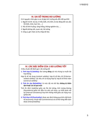 1/19/2012

III. SAI SỐ TRONG ĐO LƯỜNG
Có 4 nguyên nhân gây ra sai số gây ảnh hưởng xấu đến kết quả NC:
1. Người trả lời: do dự, ít hiểu biết, chủ đích, bị tác động bởi các yếu
tố (mệt, chán, bực tức, ...)
2. Yếu tố nh huống: căng thẳng, không nghiêm túc, ...
3. Người phỏng vấn, quan sát, đo lường
4. Công cụ ghi nhận và thu thập dữ liệu

9

IV. CÁC ĐẶC ĐIỂM CỦA 1 ĐO LƯỜNG TỐT
3 êu chuẩn để đánh giá 1 đo lường tốt
1. Tính hợp lệ (Validity): Đo lường đúng cái mà chúng ta muốn đo
hay không
Hợp lệ vể nội dung (content validity), hợp lệ về êu chí (Criterionrelated validity): các êu chí sử dụng hợp lệ, hợp lệ về khái niệm
(construct validity)
2. Tính n cậy (Reliability): là mức độ mà dữ liệu không bị thiên
lệch hoặc sai số quá mức
Tính ổn định (stability) giữa các lần đo lường, nh tương đương
(Equivalence) giữa các điều tra viên với nhau, sự nhất quán nội
tại (internal Consistency) hay nh thống nhất giữa các hạng mục
(phần) NC
3. Tính thực tế (Practicality): được xác định thông qua nh chất kinh
tế (economy), thuận ện (convienience) và có khả năng diễn dịch
được (Interpretability)
10

5

 