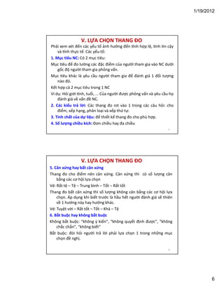 1/19/2012

V. LỰA CHỌN THANG ĐO
Phải xem xét đến các yếu tố ảnh hưởng đến nh hợp lệ, nh n cậy
và nh thực tế. Các yếu tố:
1. Mục tiêu NC: Có 2 mục tiêu:
Mục êu để đo lường các đặc điểm của người tham gia vào NC dưới
gốc độ người tham gia phỏng vấn.
Mục êu khác là yêu cầu người tham gia để đánh giá 1 đối tượng
nào đó.
Kết hợp cả 2 mục tiêu trong 1 NC
Ví dụ: Hỏi giới nh, tuổi, ... Của người được phỏng vấn và yêu cầu họ
đánh giá về vấn đề NC.
2. Các kiểu trả lời: Các thang đo rơi vào 1 trong các câu hỏi: cho
điểm, xếp hạng, phân loại và xếp thứ tự.
3. Tính chất của dự liệu: để thiết kế thang đo cho phù hợp.
4. Số lượng chiều kích: Đơn chiều hay đa chiều
11

V. LỰA CHỌN THANG ĐO
5. Cân xứng hay bất cân xứng
Thang đo cho điểm nên cân xứng. Cân xứng thì có số lượng cân
bằng các cơ hội lựa chọn
Vd: Rất tệ – Tệ – Trung bình – Tốt – Rất tốt
Thang đo bất cân xứng thì số lượng không cân bằng các cơ hội lựa
chọn. Áp dụng khi biết trước là hầu hết người đánh giá sẽ thiên
về 1 hướng này hay hướng khác.
Vd: Tuyệt vời – Rất tốt – Tốt – Khá – Tệ
6. Bắt buộc hay không bắt buộc
Không bắt buộc: “không ý kiến”, “không quyết định được”, “không
chắc chắn”, “không biết”
Bắt buộc: đòi hỏi người trả lời phải lựa chọn 1 trong những mục
chọn đề nghị.
12

6

 