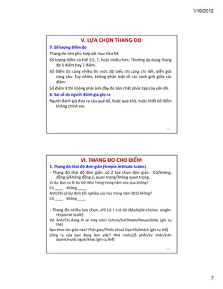 1/19/2012

V. LỰA CHỌN THANG ĐO
7. Số lượng điểm đo
Thang đo nên phù hợp với mục tiêu NC
Số lượng điểm có thể 3,5, 7, hoặc nhiều hơn. Thường áp dụng thang
đo 5 điểm hay 7 điểm.
Số điểm đo càng nhiều thì mức độ biểu thị càng chi ết, diễn giải
càng sâu. Tuy nhiên, không phân biệt rõ các ranh giới giữa các
điểm
Số điểm ít thì không phải ảnh đầy đủ bản chất phức tạp của vấn đề.
8. Sai số do người đánh giá gây ra
Người đánh giá đưa ra câu quá dễ, hoặc quá khó, hoặc thiết kế điểm
không chính xác.

13

VI. THANG ĐO CHO ĐIỂM
1. Thang đo thái độ đơn giản (Simple Attitude Scales)
- Thang đo thái độ đơn giản: có 2 lựa chọn đơn giản: Có/không;
đồng ý/không đồng ý; quan trọng/không quan trọng.
Ví dụ: Bạn có đi du lịch Nha Trang trong năm vừa qua không?
Có ____ Không ____
Anh/Chị có dự định tốt nghiệp cao học trong năm 2011 không?
Có ____ Không ____

- Thang đo nhiều lựa chọn, chỉ có 1 trả lời (Multiple-choice, singleresponse scale)
Vd: Anh/Chị đang đi xe máy nào? Future/SH/Dream/Nouvo/khác (ghi cụ
thể)
Bạn theo tôn giáo nào? Phật giáo/Thiên chúa/ Đạo hồi/khách (ghi cụ thể)
Công ty của bạn đang làm việc? Nhà nước/cổ phẩn/tư nhân/Liên
doanh/nước ngoài/khác (ghi cụ thể)
14

7

 
