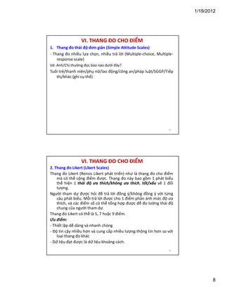 1/19/2012

VI. THANG ĐO CHO ĐIỂM
1. Thang đo thái độ đơn giản (Simple Attitude Scales)
- Thang đo nhiều lựa chọn, nhiều trả lời (Multiple-choice, Multipleresponse scale)
Vd: Anh/Chị thường đọc báo nào dưới đây?

Tuổi trẻ/thanh niên/phụ nữ/lao động/công an/pháp luật/SGGP/Tiếp
thị/khác (ghi cụ thể)

15

VI. THANG ĐO CHO ĐIỂM
2. Thang đo Likert (Likert Scales)
Thang đo Likert (Rensis Likert phát triển) như là thang đo cho điểm
mà có thể cộng điểm được. Thang đo này bao gồm 1 phát biểu
thể hiện 1 thái độ ưa thích/không ưa thích, tốt/xấu về 1 đối
tượng.
Người tham dự được hỏi để trả lời đồng ý/không đồng ý với từng
câu phát biểu. Mỗi trả lời được cho 1 điểm phản ánh mức độ ưa
thích, và các điểm số có thể tổng hợp được để đo lường thái độ
chung của người tham dự.
Thang đo Likert có thể là 5, 7 hoặc 9 điểm.
Ưu điểm:
- Thiết lập dễ dàng và nhanh chóng
- Độ tin cậy nhiều hơn và cung cấp nhiều lượng thông tin hơn so với
loại thang đo khác
- Dữ liệu đạt được là dữ liệu khoảng cách.
16

8

 