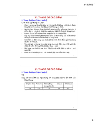 1/19/2012

VI. THANG ĐO CHO ĐIỂM
2. Thang đo Likert (Likert Scales)
Cách thiết lập thang đo Likert
-

Chọn 1 số lượng lớn phát biểu có 2 nh chất: Phù hợp với thái độ được
NC; phản ánh vị trí của thái độ ưa thích/không ưa thích.
Người tham dự đọc từng phát biểu và cho điểm, sử dụng thang đo 5
điểm. Giá trị 1: thái độ rất không ưa thích. Giá trị 5: Thái độ rất ưa thích.
Các trả lời của mỗi người được cộng dồn để có 1 điểm tổng.
Xếp dãy các điểm tổng để chọn các phần có điểm tổng cao nhất và thấp
nhất (10-25% số có điểm cao nhất và thấp nhất)
Hai nhóm có điểm tổng cao nhất và thấp nhất được đánh giá theo từng
câu trả lời riêng lẽ.
Tính các giá trị trung bình của từng nhóm có điểm cao nhất và thấp
nhất, rồi kiểm định sự khác biệt (sử dụng t test)
Xếp hạng các giá trị trung bình, rồi chọn các phát biểu có giá trị t test
cao nhất
Chọn 20-25 mục có giá trị t cao nhất để gộp vào điểm cuối cùng.
17

VI. THANG ĐO CHO ĐIỂM
2. Thang đo Likert (Likert Scales)
VD:
Máy rút ền ATM của ngân hàng VN cung cấp dịch vụ ổn định cho
khách hàng
Rất phản đối

Phản đối

Không đồng ý
Không phản đối

Đồng ý

Rất đồng ý

(1)

(2)

(3)

(4)

(5)

18

9

 