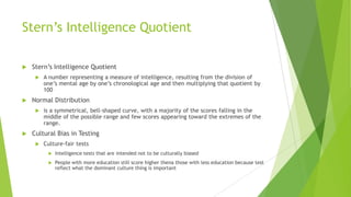 Stern’s Intelligence Quotient


Stern’s Intelligence Quotient




Normal Distribution




A number representing a measure of intelligence, resulting from the division of
one’s mental age by one’s chronological age and then multiplying that quotient by
100
is a symmetrical, bell-shaped curve, with a majority of the scores falling in the
middle of the possible range and few scores appearing toward the extremes of the
range.

Cultural Bias in Testing


Culture-fair tests


Intelligence tests that are intended not to be culturally biased



People with more education still score higher thena those with less education because test
reflect what the dominant culture thing is important

 