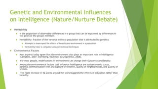 Genetic and Environmental Influences
on Intelligence (Nature/Nurture Debate)


Heritability


is the proportion of observable differences in a group that can be explained by differences in
the genes of the group's members



Heritability: fraction of the variance within a population that is attributed to genetics





Attempts to tease apart the effects of heredity and environment in a population
Heritability index is computed using correlational techniques

Environmental Factors




Most experts today agree that the environment also plays an important role in intelligence
(Campbell, 2007; Sternberg, Kaufman, & Grigorenko, 2008).

For most people, modifications in environment can change their IQ scores considerably.



Among the environmental factors that influence intelligence are socioeconomic status,
parental communication with and support of children, quality of neighborhoods, and quality of
schools.



The rapid increase in IQ scores around the world suggests the effects of education rather than
heredity.

 