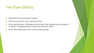 The Flynn Effects


States that the environment matters



That IQ can improve over a period of time



In the past 60 years, intelligence scores have risen steadily by an average of
27 points. This phenomenon is known as the Flynn effect



Flynn effect-IQ tends to rise 3 points every decade

 
