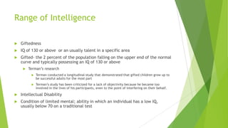 Range of Intelligence


Giftedness



IQ of 130 or above or an usually talent in a specific area



Gifted- the 2 percent of the population falling on the upper end of the normal
curve and typically possessing an IQ of 130 or above


Terman’s research


Terman conducted a longitudinal study that demonstrated that gifted children grow up to
be successful adults for the most part



Terman’s study has been criticized for a lack of objectivity because he became too
involved in the lives of his participants, even to the point of interfering on their behalf.



Intellectual Disability



Condition of limited mental; ability in which an individual has a low IQ,
usually below 70 on a traditional test

 