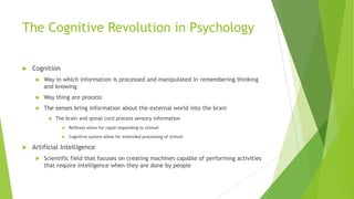 The Cognitive Revolution in Psychology


Cognition


Way in which information is processed and manipulated in remembering thinking
and knowing



Way thing are process



The senses bring information about the external world into the brain


The brain and spinal cord process sensory information






Reflexes allow for rapid responding to stimuli

Cognitive system allow for extended processing of stimuli

Artificial Intelligence


Scientific field that focuses on creating machines capable of performing activities
that require intelligence when they are done by people

 