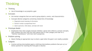 Thinking


Thinking




Use of knowledge to accomplish a goal

Concepts


Are mental categories that are used to group objects, events, and characteristics



Concepts-Mental categories containing related bits of knowledge



Emphasizes that when people evaluate whether a given item reflects a certain concepts,
they compare the item with the most typical item in that category and look for a
“familiar resemblance” with that item’s properties

Problem solving




Used to perceive, think about, and deal with word

Prototype Model




Stored in verbal or propositional form





Organized around meaning of information

Means finding an appropriate way to attain a goal when the goal is not readily available

Subgoals


Involves setting intermediate goals or defining intermediate problems that put us in a
better position for reaching the final goal or solution

 