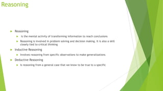 Reasoning



Reasoning





Reasoning is involved in problem solving and decision making. It is also a skill
closely tied to critical thinking

Inductive Reasoning




is the mental activity of transforming information to reach conclusions

Involves reasoning from specific observations to make generalizations

Deductive Reasoning


Is reasoning from a general case that we know to be true to a specific

 