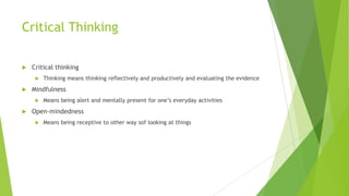 Critical Thinking


Critical thinking




Mindfulness




Thinking means thinking reflectively and productively and evaluating the evidence

Means being alert and mentally present for one’s everyday activities

Open-mindedness


Means being receptive to other way sof looking at things

 