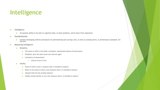 Intelligence


Intelligence




Standardization




All purpose ability to do well on cognitive tasks, to solve problems, and to learn from experience

Involves developing uniform procedures for administering and scoring a test, as well as creating norms, or performance standards, for
the test

Measuring intelligence


Reliability


The extent to which a test yields a consistent, reproducible measure of performance



Reliability- gives the same results over and over again



Consistency of measurement




Assessed using test-retest

Validity


Extent to which a test is, measures what is intended to measure



Refers to the extent to which a test measures what it is intended to measure



Assessed what the test actually measures



Validity-testing whether or not a test measures what it is intended to measure

 