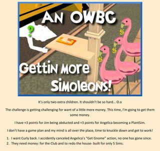 It’s only two extra children. It shouldn’t be so hard… O.o
The challenge is getting challenging for want of a little more money. This time, I’m going to get them
some money.
I have +3 points for Jim being abducted and +3 points for Angelica becoming a PlantSim.
I don’t have a game plan and my mind is all over the place, time to knuckle down and get to work!
1. I want Curly back. I accidently canceled Angelica’s “Get Gnome” action, no one has gone since.
2. They need money: for the Club and to redo the house- built for only 5 Sims.

 