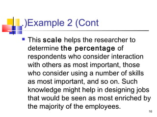 Example 2 (Cont.(
 This scale helps the researcher to
determine the percentage of
respondents who consider interaction
with others as most important, those
who consider using a number of skills
as most important, and so on. Such
knowledge might help in designing jobs
that would be seen as most enriched by
the majority of the employees.
16
 