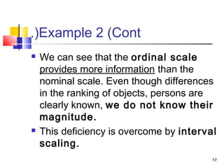 Example 2 (Cont.(
 We can see that the ordinal scale
provides more information than the
nominal scale. Even though differences
in the ranking of objects, persons are
clearly known, we do not know their
magnitude.
 This deficiency is overcome by interval
scaling.
17
 